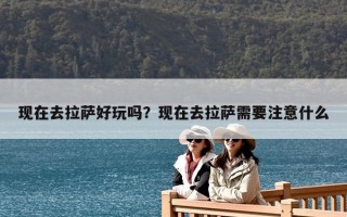 現(xiàn)在去拉薩好玩嗎？現(xiàn)在去拉薩需要注意什么