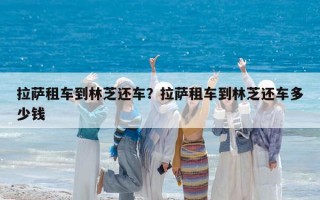 拉薩租車到林芝還車？拉薩租車到林芝還車多少錢
