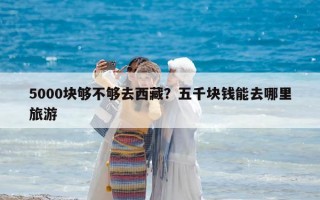 5000塊夠不夠去西藏？五千塊錢能去哪里旅游