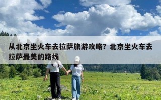 從北京坐火車去拉薩旅游攻略？北京坐火車去拉薩最美的路線