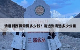 清遠(yuǎn)到西藏需要多少錢？清遠(yuǎn)到清遠(yuǎn)多少公里