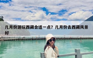 幾月份游玩西藏合適一點？幾月份去西藏風景好