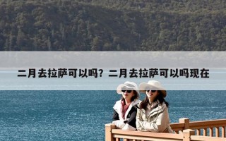 二月去拉薩可以嗎？二月去拉薩可以嗎現在