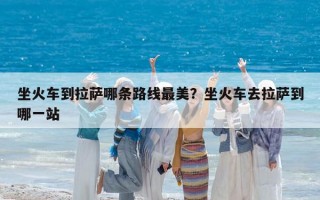 坐火車到拉薩哪條路線最美？坐火車去拉薩到哪一站