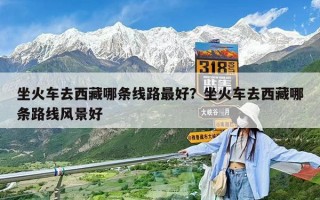 坐火車去西藏哪條線路最好？坐火車去西藏哪條路線風景好
