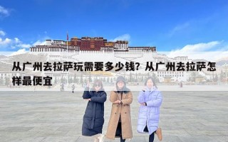 從廣州去拉薩玩需要多少錢？從廣州去拉薩怎樣最便宜