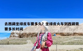 去西藏坐綠皮車要多久？坐綠皮火車到西藏需要多長時間