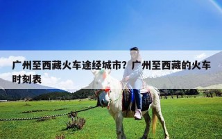 廣州至西藏火車途經(jīng)城市？廣州至西藏的火車時刻表