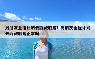 男朋友全程計劃去西藏旅游？男朋友全程計劃去西藏旅游正常嗎