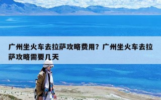 廣州坐火車去拉薩攻略費(fèi)用？廣州坐火車去拉薩攻略需要幾天