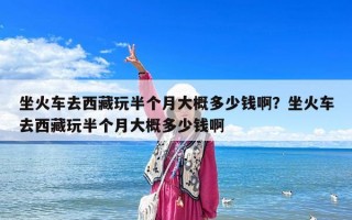 坐火車去西藏玩半個月大概多少錢啊？坐火車去西藏玩半個月大概多少錢啊