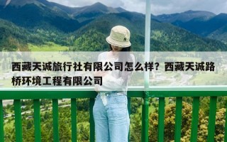 西藏天誠旅行社有限公司怎么樣？西藏天誠路橋環境工程有限公司