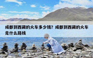 成都到西藏的火車多少錢？成都到西藏的火車走什么路線