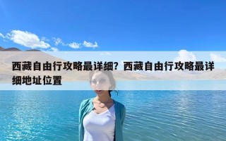 西藏自由行攻略最詳細？西藏自由行攻略最詳細地址位置