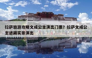 拉薩旅游攻略文成公主演出門票？拉薩文成公主進(jìn)藏實(shí)景演出