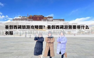 暑假西藏旅游攻略圖？暑假西藏游需要帶什么衣服