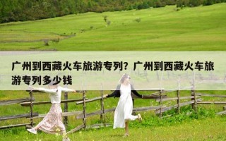 廣州到西藏火車旅游專列？廣州到西藏火車旅游專列多少錢