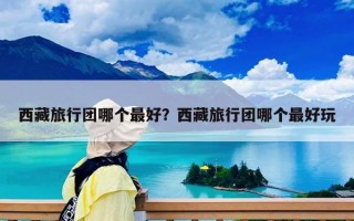 西藏旅行團(tuán)哪個最好？西藏旅行團(tuán)哪個最好玩
