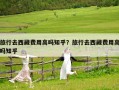 旅行去西藏費用高嗎知乎？旅行去西藏費用高嗎知乎