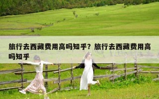 旅行去西藏費用高嗎知乎？旅行去西藏費用高嗎知乎