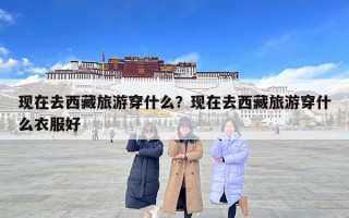 現(xiàn)在去西藏旅游穿什么？現(xiàn)在去西藏旅游穿什么衣服好