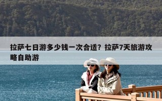 拉薩七日游多少錢一次合適？拉薩7天旅游攻略自助游