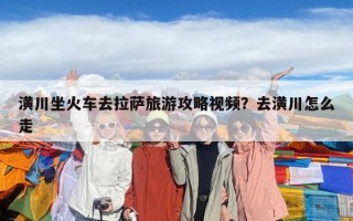 潢川坐火車去拉薩旅游攻略視頻?去潢川怎么走 潢川坐火車去拉薩旅游攻略視頻?去潢川怎么走