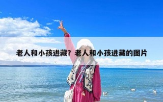 老人和小孩進藏？老人和小孩進藏的圖片