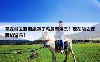現在能去西藏旅游了嗎最新消息？現在能去西藏旅游嗎?