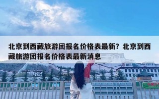 北京到西藏旅游團報名價格表最新？北京到西藏旅游團報名價格表最新消息