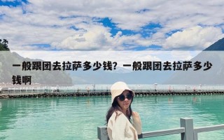 一般跟團去拉薩多少錢？一般跟團去拉薩多少錢啊