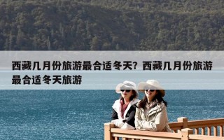 西藏幾月份旅游最合適冬天？西藏幾月份旅游最合適冬天旅游