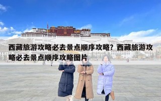 西藏旅游攻略必去景點順序攻略？西藏旅游攻略必去景點順序攻略圖片