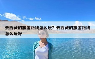 去西藏的旅游路線怎么玩？去西藏的旅游路線怎么玩好