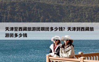 天津至西藏旅游團跟團多少錢？天津到西藏旅游團多少錢