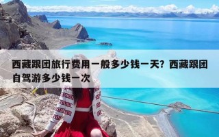 西藏跟團旅行費用一般多少錢一天？西藏跟團自駕游多少錢一次