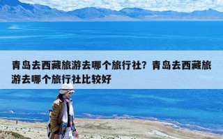 青島去西藏旅游去哪個旅行社？青島去西藏旅游去哪個旅行社比較好