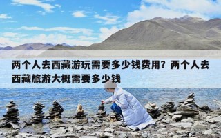 兩個(gè)人去西藏游玩需要多少錢費(fèi)用？兩個(gè)人去西藏旅游大概需要多少錢