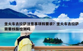 坐火車去拉薩注意事項(xiàng)和要求？坐火車去拉薩需要核酸檢測嗎