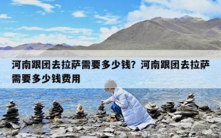 河南跟團去拉薩需要多少錢？河南跟團去拉薩需要多少錢費用