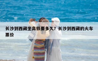 長沙到西藏坐高鐵要多久？長沙到西藏的火車票價