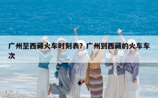 廣州至西藏火車時刻表？廣州到西藏的火車車次