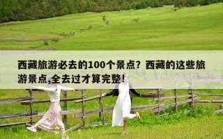 西藏旅游必去的100個(gè)景點(diǎn)？西藏的這些旅游景點(diǎn),全去過才算完整!