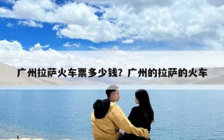 廣州拉薩火車票多少錢？廣州的拉薩的火車