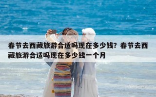 春節去西藏旅游合適嗎現在多少錢？春節去西藏旅游合適嗎現在多少錢一個月