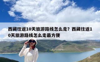 西藏往返10天旅游路線怎么走？西藏往返10天旅游路線怎么走最方便
