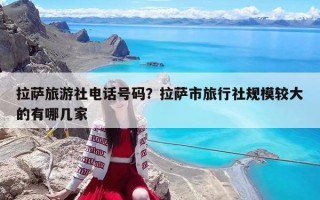 拉薩旅游社電話號碼？拉薩市旅行社規(guī)模較大的有哪幾家
