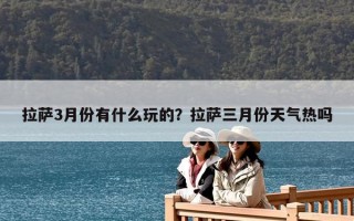 拉薩3月份有什么玩的？拉薩三月份天氣熱嗎