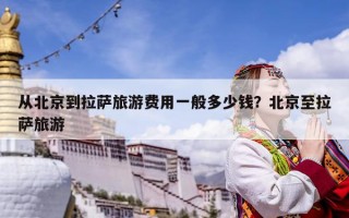 從北京到拉薩旅游費用一般多少錢？北京至拉薩旅游