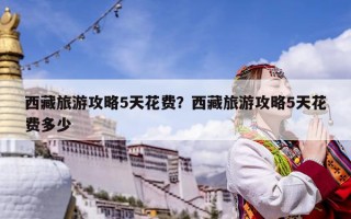 西藏旅游攻略5天花費？西藏旅游攻略5天花費多少
